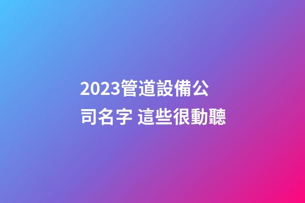 2023管道設備公司名字 這些很動聽-第1張-公司起名-玄機派